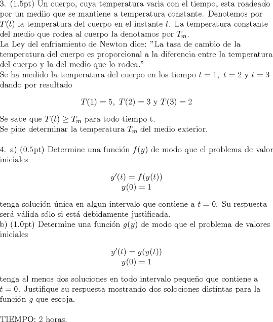 TEX: \begin{flushleft}<br />3. (1.5pt) Un cuerpo, cuya temperatura varia con el tiempo, esta roadeado por un mediio que se mantiene a temperatura constante. Denotemos por $T(t)$ la temperatura del cuerpo en el instante $t$. La temperatura constante del medio que rodea al cuerpo la denotamos por $T_{m}$.<br />\newline La Ley del enfriamiento de Newton dice: "La tasa de cambio de la temperatura del cuerpo es proporcional a la diferencia entre la temperatura del cuerpo y la del medio que lo rodea."<br />\newline Se ha medido la temperatura del cuerpo en los tiempo $t=1,\ t=2$ y $t=3$ dando por resultado<br />\begin{center}<br />$T(1)=5, \ T(2)=3$ y $T(3)=2$<br />\end{center}<br />Se sabe que $T(t)\ge T_{m}$ para todo tiempo t. \\<br />Se pide determinar la temperatura  $T_{m}$ del medio exterior.<br />\newline<br />\newline<br />4. a) (0.5pt) Determine una funcin $f(y)$ de modo que el problema de valor iniciales<br />\begin{center}<br />$y'(t)=f(y(t))$ \\<br />$y(0)=1$<br />\end{center}<br />tenga solucin nica en algun intervalo que contiene a $t=0$. Su respuesta ser vlida slo si est debidamente justificada.\\<br />b) (1.0pt) Determine una funcin $g(y)$ de modo que el problema de valores iniciales<br />\begin{center}<br />$y'(t)=g(y(t))$ \\<br />$y(0)=1$<br />\end{center}<br />tenga al menos dos soluciones en todo intervalo pequeo que contiene a $t=0$. Justifique su respuesta mostrando dos solociones distintas para la funcin $g$ que escoja.<br />\newline<br />\newline<br />TIEMPO: 2 horas.<br />\end{flushleft}