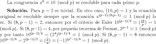 TEX: La congruencia $x^{8} \equiv 16 \pmod{p}$ es resoluble para cada primo $p$. $\medskip$<br /><br />\textbf{Solucin.} Para $p=2$ es trivial. En otro caso, $(16,p)=1$ y la ecuacin original es resoluble siempre que la ecuacin $x^{(p-1)/(8,p-1)} \equiv 1 \pmod{p}$ lo es. Si $(8,p-1) = 2$, entonces por el criterio de Euler $16^{(p-1)/2} \equiv (\frac{16}{p}) = 1 \pmod{p}$. Si $(8,p-1) = 4$, por pequeo teorema de Fermat, $2^{p-1} \equiv 1 \pmod{p}$ y por tanto $16^{(p-1)/4} = (2^{4})^{(p-1)/4} \equiv 1 \pmod{p}.$ Si $(8,p-1) = 8$ entonces $16^{(p-1)/8} = 2^{(p-1)/2} \equiv (\frac{2}{p})\equiv (-1)^{(p^{2}-1)/8} = 1 \pmod{p}.$ <br />