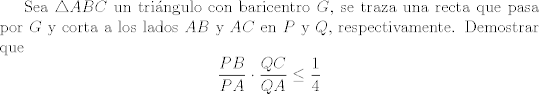 TEX: Sea $\triangle{ABC}$ un tringulo con baricentro $G$, se traza una recta que pasa por $G$ y corta a los lados $AB$ y $AC$ en $P$ y $Q$, respectivamente. Demostrar que $$ \frac{PB}{PA}\cdot \frac{QC}{QA}\leq \frac{1}{4} $$