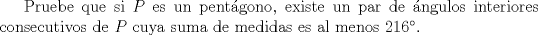 TEX: Pruebe que si $P$ es un pentgono, existe un par  de ngulos interiores consecutivos de $P$ cuya suma de medidas es al menos 216.