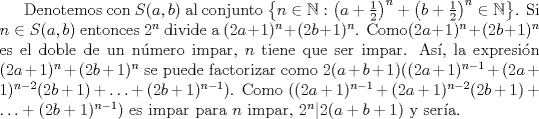 TEX: Denotemos con $S(a,b)$ al conjunto $\left\{n\in \mathbb{N}: \left(a+\frac{1}{2}\right)^{n}+\left(b+\frac{1}{2}\right)^{n} \in \mathbb{N} \right\}$. Si $n \in S(a,b)$ entonces $2^{n}$ divide a $(2a+1)^{n}+(2b+1)^{n}$. Como$(2a+1)^{n}+(2b+1)^{n}$ es el doble de un nmero impar, $n$ tiene que ser impar. As, la expresin $(2a+1)^{n}+(2b+1)^{n}$ se puede factorizar como $2(a+b+1)((2a+1)^{n-1} + (2a+1)^{n-2}(2b+1) + \ldots + (2b+1)^{n-1})$. Como $((2a+1)^{n-1} + (2a+1)^{n-2}(2b+1) + \ldots + (2b+1)^{n-1})$ es impar para $n$  impar, $2^{n}| 2(a+b+1)$ y sera.