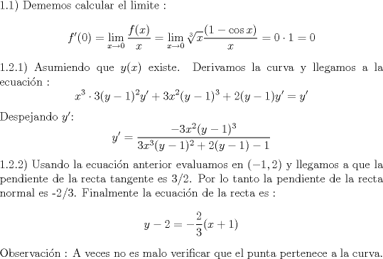 TEX: \noindent 1.1) Dememos calcular el limite : $$f'(0) = \lim_{x \to 0} \frac{f(x)}{x} = \lim_{x \to 0} \sqrt[3]{x}\frac{(1-\cos x)}{x} = 0 \cdot 1 = 0$$<br />1.2.1) Asumiendo que $y(x)$ existe. Derivamos la curva y llegamos a la ecuacin :<br />$$ x^3\cdot 3(y-1)^2y'+3x^2(y-1)^3+2(y-1)y'=y' $$ <br />Despejando $y'$:<br />$$ y' = \frac{-3x^2(y-1)^3}{3x^3(y-1)^2+2(y-1)-1}$$<br />1.2.2) Usando la ecuacin anterior evaluamos en $(-1,2)$ y llegamos a que la pendiente de la recta tangente es 3/2.<br />Por lo tanto la pendiente de la recta normal es -2/3. Finalmente la ecuacin de la recta es :<br />$$ y - 2 =-\frac{2}{3}(x+1)$$<br />Observacin : A veces no es malo verificar que el punta pertenece a la curva.   <br />