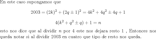 TEX: \noindent En este caso supongamos que $$2003 = (2k)^2 + (2q\pm 1)^2 = 4k^2 + 4q^2 \pm 4q +1$$ $$4(k^2 +q^2 \pm q) +1=n$$ esto nos dice que al dividir $n$ por 4 este nos dejara resto 1 , Entonces nos queda notar si al dividir 2003 en cuatro que tipo de resto nos queda.