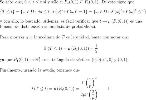 TEX: \noindent Se sabe que, $0<s\le t$ si y slo si $B_s(0,1)\subseteq B_t(0,1)$. De esto sigue que<br />$$\{T\le t\}=\{\omega\in\Omega:\exists s\le t,X(\omega)^s+Y(\omega)^s=1\}=\{\omega\in\Omega:X(\omega)^t+Y(\omega)^t\le 1\}$$<br />y con ello, lo buscado. Adems, es fcil verificar que $t\mapsto\mu\left(B_t(0,1)\right)$ es una funcin de distribucin acumulada de probabilidad.\\<br /><br />\noindent Para mostrar que la mediana de $T$ es la unidad, basta con notar que<br />$$\mathbb P\left(T\le 1\right)=\mu\left(B_1(0,1)\right)=\frac 12$$<br />ya que $B_1(0,1)$ en $\mathbb R^2_+$ es el tringulo de vrtices $(0,0),(1,0)$ y $(0,1)$.\\<br /><br />\noindent Finalmente, usando la ayuda, tenemos que<br />$$\mathbb P\left(T\le t\right)=\mu\left(B_t(0,1)\right)=\frac{\Gamma\left(\dfrac 1p\right)^2}{2p\Gamma\left(\dfrac 2p\right)}.\qquad\square$$<br />