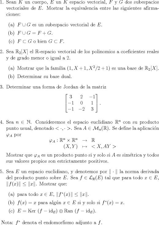 TEX: <br /><br />\begin{enumerate}<br />\item Sean $K$ un cuerpo, $E$ un $K$ espacio vectorial, $F$ y $G$ dos subespacios vectoriales de $E$. Mostrar la equivalencia entre las siguientes afirmaciones:<br />\begin{enumerate}<br />\item $F\cup G$ es un subespacio vectorial de $E$.<br />\item $F\cup G=F+G$.<br />\item $F\subset G$ o bien $G\subset F$.<br />\end{enumerate}<br /><br />\item Sea $\mathbb R_2[X]$ el $\mathbb R$-espacio vectorial de los polinomios a coeficientes reales y de grado menor o igual a $2$.<br />\begin{enumerate}<br />\item Mostrar que la familia $(1,X+1,X^2/2+1)$ es una base de $\mathbb R_2[X]$.<br />\item Determinar su base dual.<br />\end{enumerate}<br /><br />\item Determinar una forma de Jordan de la matriz<br />$$\begin{bmatrix}3&2&-1\\ -1&0&1\\ -1&-2&3    \end{bmatrix}.$$<br /><br />\item Sea $n\in\mathbb N$. Consideremos el espacio euclidiano $\mathbb R^n$ con su producto punto usual, denotado $<\cdot,\cdot>$. Sea $A\in\mathcal{M}_n(\mathbb R)$. Se define la aplicaci\'on $\varphi_A$ por<br />$$\begin{array}{rcl}<br />\varphi_A:\mathbb R^n\times\mathbb R^n &\to&\mathbb R\\<br />(X,Y) &\mapsto &<X,AY><br />\end{array} $$<br />Mostrar que $\varphi_A$ es un producto punto si y solo si $A$ es sim\'etrica y todos sus valores propios son estrictamente positivos.<br /><br /><br />\item Sea $E$ un espacio euclidiano, y denotemos por $\|\cdot\|$ la norma derivada del producto punto sobre $E$. Sea $f\in\mathcal L_\mathbb R(E)$ tal que para todo $x\in E$, $\|f(x)\|\le\|x\|$. Mostrar que:<br />\begin{enumerate}<br />\item para todo $x\in E$, $\|f^*(x)\|\le\|x\|$.<br />\item $f(x)=x$ para alg\'un $x\in E$ si y solo si $f^*(x)=x$.<br />\item $E=\text{Ker }(f-\text{id}_E)\oplus\text{Ran }(f-\text{id}_E)$.<br />\end{enumerate}<br />\end{enumerate}<br /><br /><br />Nota: $f^*$ denota el endomorfismo adjunto a $f$.<br />