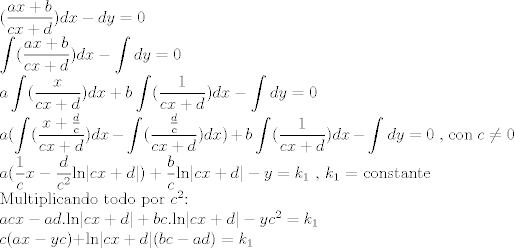 TEX: <br />($\displaystyle\frac{ax+b}{cx+d})dx - dy = 0$<br /><br />$\displaystyle\int (\frac{ax+b}{cx+d})dx - \displaystyle\int dy = 0$<br /><br />$a\displaystyle\int (\frac{x}{cx+d})dx + b\displaystyle\int (\frac{1}{cx+d})dx - \displaystyle\int dy = 0$<br /><br />$a(\displaystyle\int (\frac{x+\frac{d}{c}}{cx+d})dx - \displaystyle\int (\frac{\frac{d}{c}}{cx+d})dx) + b\displaystyle\int (\frac{1}{cx+d})dx - \displaystyle\int dy = 0$   , con $c \not= 0$<br /><br />$a(\displaystyle \frac{1}{c}x - \displaystyle \frac{d}{c^2}$ln$|cx+d|) + \displaystyle \frac{b}{c}$ln$|cx+d| - y = k_{1}$   , $k_{1}$ = constante<br /><br />Multiplicando todo por $c^2$:<br /><br />$acx-ad.$ln$|cx+d| + bc.$ln$|cx+d| - yc^2 = k_{1}$<br /><br />$c(ax - yc) + $ln$|cx+d|(bc - ad) = k_{1}$<br />