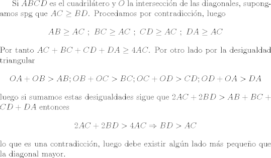 TEX: Si $ABCD$ es el cuadriltero y $O$ la interseccin de las diagonales, supongamos spg que $AC\geq BD$. Procedamos por contradiccin, luego $$ AB\geq AC \ ; \ BC\geq AC \ ; \ CD\geq AC \ ; \ DA\geq AC $$ Por tanto $AC+BC+CD+DA\geq 4AC$. Por otro lado por la desigualdad triangular $$ OA+OB>AB;OB+OC>BC;OC+OD>CD;OD+OA>DA $$ luego si sumamos estas desigualdades sigue que $2AC+2BD>AB+BC+CD+DA$ entonces $$ 2AC+2BD>4AC\Rightarrow BD>AC $$ lo que es una contradiccin, luego debe existir algn lado ms pequeo que la diagonal mayor.