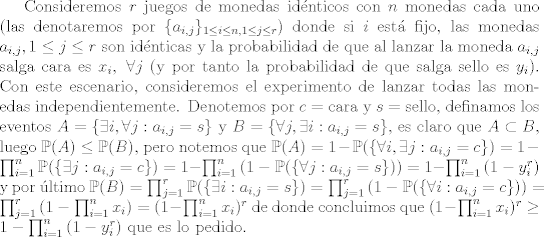 TEX: Consideremos $r$ juegos de monedas idnticos con $n$ monedas cada uno (las denotaremos por $\{ a_{i,j} \}_{1\leq i\leq n, 1\leq j\leq r }$) donde si $i$ est fijo, las monedas $a_{i,j}, 1\leq j\leq r$ son idnticas y la probabilidad de que al lanzar la moneda $a_{i,j}$ salga cara es $x_i, \ \forall j$ (y por tanto la probabilidad de que salga sello es $y_i$). Con este escenario, consideremos el experimento de lanzar todas las monedas independientemente. Denotemos por $c = \text{cara}$ y $s = \text{sello}$, definamos los eventos $A = \{ <br />\exists i,\forall j : a_{i,j} = s \}$ y $B = \{ \forall j, \exists i: a_{i,j} = s \}$, es claro que $A\subset B$, luego $\mathbb{P}(A)\leq \mathbb{P}(B)$, pero notemos que $\mathbb{P}(A) = 1-\mathbb{P}(\{ \forall i,\exists j: a_{i,j} = c \}) = 1-\prod_{i=1}^{n}{\mathbb{P}(\{\exists j: a_{i,j} = c \})} = 1-\prod_{i=1}^{n}{(1-\mathbb{P}(\{\forall j: a_{i,j} = s \}))} = 1-\prod_{i=1}^{n}{(1-y_i^r)}$ y por ltimo $\mathbb{P}(B) = \prod_{j=1}^{r}{\mathbb{P}(\{ \exists i: a_{i,j} = s \})} = \prod_{j=1}^{r}{(1-\mathbb{P}(\{ \forall i: a_{i,j} = c \}))} = \prod_{j=1}^{r}{(1-\prod_{i=1}^{n}{x_i})} = (1-\prod_{i=1}^{n}{x_i})^r$ de donde concluimos que $(1-\prod_{i=1}^{n}{x_i})^r \geq 1-\prod_{i=1}^{n}{(1-y_i^r)}$ que es lo pedido.