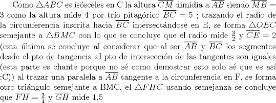 TEX: Como $\triangle ABC$ es issceles en C la altura $\overline{CM}$ dimidia a $\overline{AB}$ siendo $\overline{MB} = 3$ como la altura mide 4 por tro pitagrico $\overline{BC} = 5$ ; trazando el radio de la circunferencia inscrita hacia $\overline{BC}$ intersectndose en E, se forma $\triangle OEC$ semejante a $\triangle BMC$ con lo que se concluye que el radio mide $\frac{3}{2}$ y $\overline{CE} = 2$ (esta ltima se concluye al considerar que al ser $\overline{AB}$ y $\overline{BC}$ tangentes a la circunferencia, los segmentos desde el pto de tangencia al pto de interseccin de las tangentes son iguales (esta parte es chanta porque no s como demostrar esto solo s que es as :C)) al trazar una paralela a $\overline{AB}$ tangente a la circunferencia en F, se forma otro tringulo semejante a BMC, el $\triangle FHC$ usando semejanza se concluye que $\overline{FH}= \frac{3}{4}$ y $\overline{GH}$ mide 1,5 