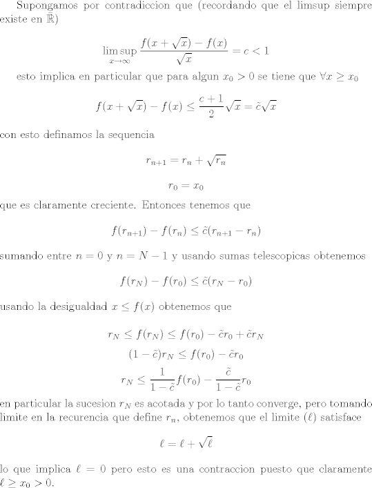 TEX: <br />Supongamos por contradiccion que (recordando que el limsup siempre existe en $\bar{\mathbb R}$)<br /><br />$$ \limsup_{x \rightarrow \infty} \frac{f(x + \sqrt x) - f(x)}{\sqrt x } = c < 1 $$<br /><br />esto implica en particular que para algun $x_0 > 0$ se tiene que $\forall x \geq x_0$ <br />$$ f(x + \sqrt x) - f(x) \leq \frac{c + 1}{2}\sqrt x = \tilde c\sqrt x$$<br />con esto definamos la sequencia <br />$$ r_{n + 1} = r_n + \sqrt{r_n}$$<br />$$ r_0 = x_0 $$<br />que es claramente creciente. Entonces tenemos que<br />$$ f(r_{n + 1}) - f(r_n) \leq \tilde c (r_{n + 1} - r_n) $$<br />sumando entre $n = 0$ y $n = N - 1$ y usando sumas telescopicas obtenemos<br />$$ f(r_N) - f(r_0) \leq \tilde c (r_N - r_0) $$<br />usando la desigualdad $ x \leq f(x)$ obtenemos que<br /><br />$$ r_N \leq f(r_N) \leq f(r_0) - \tilde c r_0+ \tilde c r_N $$<br />$$ (1 - \tilde c) r_N \leq f(r_0) -\tilde c  r_0$$<br />$$r_N \leq \frac{1}{1 - \tilde c}f(r_0) -\frac{\tilde c}{1 - \tilde c} r_0$$<br />en particular la sucesion $r_N$ es acotada y por lo tanto converge, pero tomando limite en la recurencia que define $r_n$, obtenemos que el limite ($\ell$) satisface<br />$$ \ell = \ell + \sqrt{\ell}$$ <br />lo que implica $\ell = 0$ pero esto es una contraccion puesto que claramente $\ell \geq x_0 > 0$.<br />