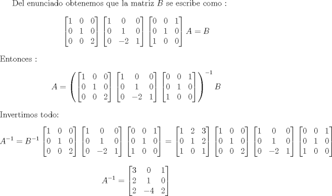 TEX: Del enunciado obtenemos que la matriz $B$ se escribe como : <br />$$ \begin{bmatrix} 1 & 0 & 0  \\ 0 & 1 & 0 \\ 0 & 0 & 2 \end{bmatrix}<br />\begin{bmatrix} 1 & 0 & 0  \\ 0 & 1 & 0 \\ 0 & -2 & 1 \end{bmatrix} <br />\begin{bmatrix} 0 & 0 & 1  \\ 0 & 1 & 0 \\ 1 & 0 & 0 \end{bmatrix} A = B $$<br />Entonces : <br />$$<br />A= \left ( \begin{bmatrix} 1 & 0 & 0  \\ 0 & 1 & 0 \\ 0 & 0 & 2 \end{bmatrix}<br />\begin{bmatrix} 1 & 0 & 0  \\ 0 & 1 & 0 \\ 0 & -2 & 1 \end{bmatrix} <br />\begin{bmatrix} 0 & 0 & 1  \\ 0 & 1 & 0 \\ 1 & 0 & 0 \end{bmatrix} \right)^{-1}B$$<br />Invertimos todo:<br />$$A^{-1} = B^{-1}\begin{bmatrix} 1 & 0 & 0  \\ 0 & 1 & 0 \\ 0 & 0 & 2 \end{bmatrix}<br />\begin{bmatrix} 1 & 0 & 0  \\ 0 & 1 & 0 \\ 0 & -2 & 1 \end{bmatrix} <br />\begin{bmatrix} 0 & 0 & 1  \\ 0 & 1 & 0 \\ 1 & 0 & 0 \end{bmatrix} = \begin{bmatrix} 1 & 2 & 3  \\ 0 & 1 & 2 \\ 1 & 0 & 1 \end{bmatrix}\begin{bmatrix} 1 & 0 & 0  \\ 0 & 1 & 0 \\ 0 & 0 & 2 \end{bmatrix}<br />\begin{bmatrix} 1 & 0 & 0  \\ 0 & 1 & 0 \\ 0 & -2 & 1 \end{bmatrix} <br />\begin{bmatrix} 0 & 0 & 1  \\ 0 & 1 & 0 \\ 1 & 0 & 0 \end{bmatrix} <br />$$<br />$$ A^{-1} = \begin{bmatrix} 3 & 0 & 1  \\ 2 & 1 & 0 \\ 2 & -4 & 2 \end{bmatrix}  $$<br />