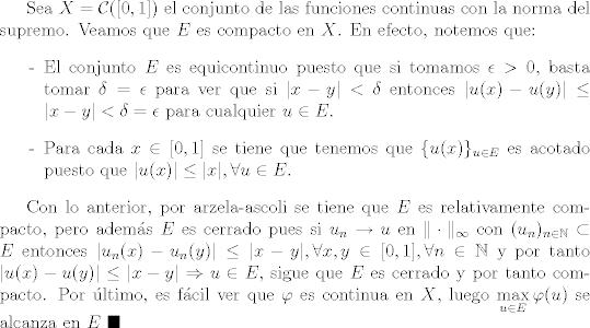 TEX: Sea $X = \mathcal{C}([0,1])$ el conjunto de las funciones continuas con la norma del supremo. Veamos que $E$ es compacto en $X$. En efecto, notemos que:<br />\begin{itemize}<br />\item [-] El conjunto $E$ es equicontinuo puesto que si tomamos $\epsilon>0$, basta tomar $\delta=\epsilon$ para ver que si $|x-y|<\delta$ entonces $|u(x)-u(y)|\leq |x-y|<\delta=\epsilon$ para cualquier $u\in E$.<br />\item [-] Para cada $x\in [0,1]$ se tiene que tenemos que $\{ u(x) \}_{u\in E}$ es acotado puesto que $|u(x)|\leq |x|, \forall u\in E$.<br />\end{itemize}<br /><br />Con lo anterior, por arzela-ascoli se tiene que $E$ es relativamente compacto, pero adems $E$ es cerrado pues si $u_n\to u$ en $\| \cdot \|_{\infty}$ con $(u_n)_{n\in\mathbb{N}}\subset E$ entonces $|u_n(x) - u_n(y)|\leq |x-y|, \forall x,y\in [0,1], \forall n\in\mathbb{N}$ y por tanto $|u(x) - u(y)|\leq |x-y|\Rightarrow u\in E$, sigue que $E$ es cerrado y por tanto compacto. Por ltimo, es fcil ver que $\varphi$ es continua en $X$, luego $\displaystyle\max_{u\in E}\varphi (u)$ se alcanza en $E$ $\blacksquare$