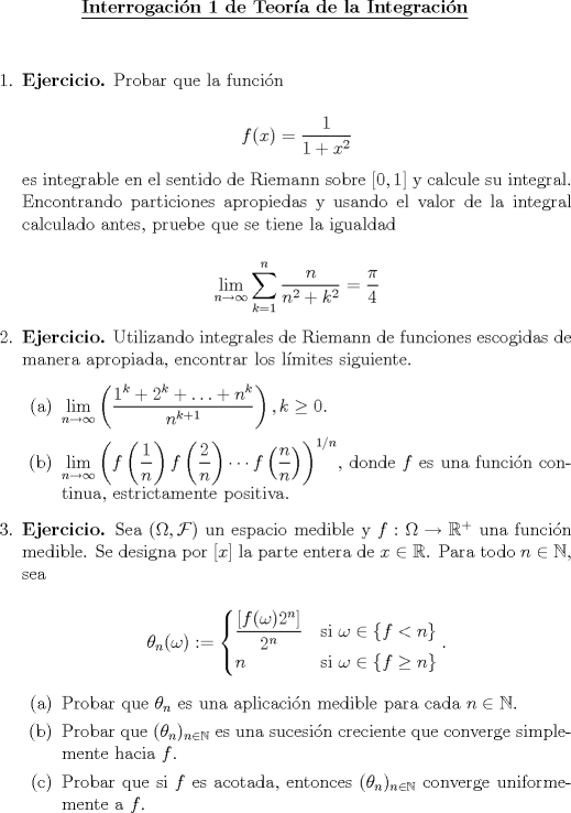 TEX: \begin{center}<br />\underline{{\bf Interrogacin 1 de Teora de la Integracin}}<br />\end{center}<br />\vspace*{0.5cm}<br />\begin{enumerate}<br />\item \textbf{Ejercicio.} Probar que la funcin<br /><br />$$f(x) = \dfrac{1}{1+x^2}$$<br /><br />es integrable en el sentido de Riemann sobre $[0,1]$ y calcule su integral. Encontrando particiones apropiedas y usando el valor de la integral calculado antes, pruebe que se tiene la igualdad<br /><br />$$\displaystyle\lim_{n\to\infty}\sum_{k=1}^{n}\frac{n}{n^2+k^2}=\dfrac{\pi}{4}$$<br /><br />\item \textbf{Ejercicio.} Utilizando integrales de Riemann de funciones escogidas de manera apropiada, encontrar los lmites siguiente.<br />\begin{enumerate} <br />\item $\displaystyle\lim_{n\to\infty}\left(\frac{1^k+2^k+\ldots+n^k}{n^{k+1}}\right), k\ge 0$.<br />\item $\displaystyle\lim_{n\to\infty}\left(f\left(\frac{1}{n}\right)f\left(\frac{2}{n}\right)\cdots f\left(\frac{n}{n}\right)\right)^{1/n}$, donde $f$ es una funcin continua, estrictamente positiva.<br />\end{enumerate}<br /><br />\item \textbf{Ejercicio.} Sea $(\Omega,\mathcal{F})$ un espacio medible y $f:\Omega\to\mathbb{R}^+$ una funcin medible. Se designa por $[x]$ la parte entera de $x\in\mathbb{R}$. Para todo $n\in\mathbb{N}$, sea<br /><br />\[\theta_n(\omega):=\begin{cases}<br />\dfrac{[f(\omega)2^n]}{2^n}&\text{si }\omega\in\{f<n\}\\<br />n&\text{si }\omega\in\{f\ge n\}\\<br />\end{cases}.\]<br /><br />\begin{enumerate}<br />\item Probar que $\theta_n$ es una aplicacin medible para cada $n\in\mathbb{N}$.<br />\item Probar que $(\theta_n)_{n\in\mathbb{N}}$ es una sucesin creciente que converge simplemente hacia $f$.<br />\item Probar que si $f$ es acotada, entonces $(\theta_n)_{n\in\mathbb{N}}$ converge uniformemente a $f$.<br /><br />\end{enumerate}<br /><br />\end{enumerate}<br />