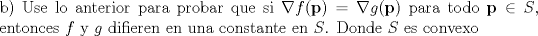 TEX: \noindent b) Use lo anterior para probar que si $\nabla f(\textbf{p}) = \nabla g(\textbf{p}) $ para todo $\textbf{p} \in S$, entonces $f$ y $g$ difieren en una constante en $S$. Donde $S$ es convexo 