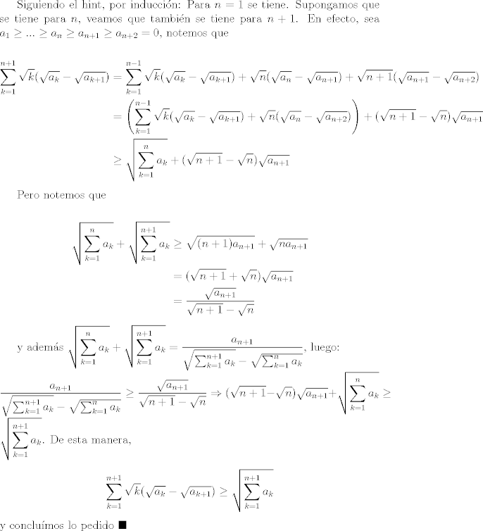 TEX: Siguiendo el hint, por induccin: Para $n=1$ se tiene. Supongamos que se tiene para $n$, veamos que tambin se tiene para $n+1$. En efecto, sea $a_1 \geq ... \geq a_n\geq a_{n+1}\geq a_{n+2}=0$, notemos que <br /><br />\begin{equation*}<br />  \begin{split}<br />\sum_{k=1}^{n+1}{\sqrt{k}(\sqrt{a_k}-\sqrt{a_{k+1}})} & = \sum_{k=1}^{n-1}{\sqrt{k}(\sqrt{a_k}-\sqrt{a_{k+1}})} + \sqrt{n}(\sqrt{a_n}-\sqrt{a_{n+1}}) + \sqrt{n+1}(\sqrt{a_{n+1}}-\sqrt{a_{n+2}})\\<br />& = \left(\sum_{k=1}^{n-1}{\sqrt{k}(\sqrt{a_k}-\sqrt{a_{k+1}})} + \sqrt{n}(\sqrt{a_n}-\sqrt{a_{n+2}})\right) + (\sqrt{n+1}-\sqrt{n})\sqrt{a_{n+1}}\\<br />& \geq \sqrt{\sum_{k=1}^{n}{a_k}} + (\sqrt{n+1}-\sqrt{n})\sqrt{a_{n+1}}<br />  \end{split}<br />\end{equation*}<br /><br />Pero notemos que <br /><br />\begin{equation*}<br />  \begin{split} <br />   \sqrt{\sum_{k=1}^{n}{a_k}} + \sqrt{\sum_{k=1}^{n+1}{a_k}} & \geq \sqrt{(n+1)a_{n+1}} + \sqrt{na_{n+1}}\\<br />& = (\sqrt{n+1} + \sqrt{n})\sqrt{a_{n+1}}\\<br />& = \frac{\sqrt{a_{n+1}}}{\sqrt{n+1} - \sqrt{n}}<br />  \end{split}<br />\end{equation*} <br /><br />y adems $\displaystyle\sqrt{\sum_{k=1}^{n}{a_k}} + \sqrt{\sum_{k=1}^{n+1}{a_k}} = \frac{a_{n+1}}{\sqrt{\sum_{k=1}^{n+1}{a_k}} - \sqrt{\sum_{k=1}^{n}{a_k}}}$, luego:\\ $\displaystyle\frac{a_{n+1}}{\sqrt{\sum_{k=1}^{n+1}{a_k}} - \sqrt{\sum_{k=1}^{n}{a_k}}}\geq \frac{\sqrt{a_{n+1}}}{\sqrt{n+1} - \sqrt{n}}\Rightarrow (\sqrt{n+1}-\sqrt{n})\sqrt{a_{n+1}} + \sqrt{\sum_{k=1}^{n}{a_k}}\geq \sqrt{\sum_{k=1}^{n+1}{a_k}}$. De esta manera, $$\sum_{k=1}^{n+1}{\sqrt{k}(\sqrt{a_k}-\sqrt{a_{k+1}})} \geq \sqrt{\sum_{k=1}^{n+1}{a_k}}$$ y conclumos lo pedido $\blacksquare$