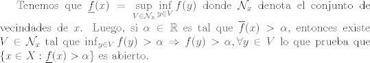 TEX: Tenemos que $\displaystyle\underline{f}(x) = \sup_{V\in\mathcal{N}_x}\inf_{y\in V}f(y)$ donde $\mathcal{N}_x$ denota el conjunto de vecindades de $x$. Luego, si $\alpha\in \mathbb{R}$ es tal que $\overline{f}(x)>\alpha$, entonces existe $V\in\mathcal{N}_x$ tal que $\inf_{y\in V} f(y)>\alpha\Rightarrow f(y)>\alpha, \forall y\in V$ lo que prueba que $\{x\in X: \underline{f}(x)>\alpha\}$ es abierto.