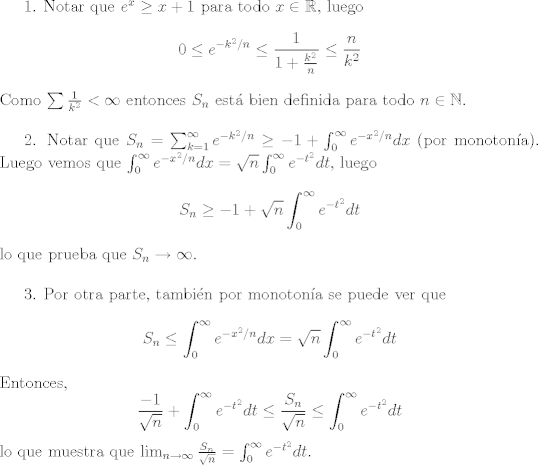 TEX: 1. Notar que $e^x\geq x+1$ para todo $x\in\mathbb{R}$, luego $$0\leq e^{-k^2/n}\leq \frac{1}{1+\frac{k^2}{n}}\leq \frac{n}{k^2}$$ Como $\sum \frac{1}{k^2}<\infty$ entonces $S_n$ est bien definida para todo $n\in\mathbb{N}$.\\<br /><br />2. Notar que $S_n = \sum_{k=1}^\infty e^{-k^2/n}\geq -1 + \int_0^\infty e^{-x^2/n}dx$ (por monotona). Luego vemos que $\int_0^{\infty} e^{-x^2/n}dx = \sqrt{n}\int_0^\infty e^{-t^2} dt$, luego $$S_n\geq -1+\sqrt{n}\int_0^\infty e^{-t^2} dt$$ lo que prueba que $S_n\to\infty$.\\<br /><br />3. Por otra parte, tambin por monotona se puede ver que $$S_n\leq \int_0^\infty e^{-x^2/n}dx = \sqrt{n}\int_0^\infty e^{-t^2}dt$$ Entonces, $$\frac{-1}{\sqrt{n}}+\int_0^\infty e^{-t^2}dt\leq \frac{S_n}{\sqrt{n}}\leq \int_0^\infty e^{-t^2}dt$$ lo que muestra que $\lim_{n\to\infty}\frac{S_n}{\sqrt{n}} = \int_0^\infty e^{-t^2}dt$.