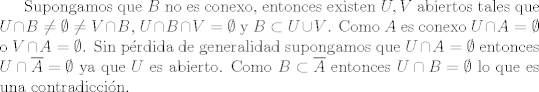 TEX:  Supongamos que $B$ no es conexo, entonces existen $U, V$ abiertos tales que $U\cap B\neq \emptyset \neq V \cap B$, $U\cap B\cap V=\emptyset$ y $B\subset U \cup V$. Como $A$ es conexo $U\cap A= \emptyset$ o $V\cap A= \emptyset$. Sin prdida de generalidad supongamos que $U\cap A= \emptyset$ entonces $U\cap \overline{A}= \emptyset$ ya que $U$ es abierto. Como $B\subset \overline{A}$ entonces $U\cap B=\emptyset$ lo que es una contradiccin.