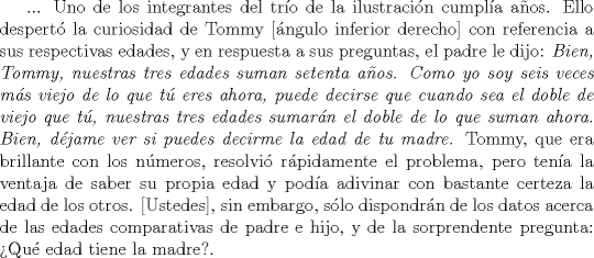 TEX: ... Uno de los integrantes del tro de la ilustracin cumpla aos. Ello despert la curiosidad de Tommy [ngulo inferior derecho] con referencia a sus respectivas edades, y en respuesta a sus preguntas, el padre le dijo: \emph{Bien, Tommy, nuestras tres edades suman setenta aos. Como yo soy seis veces ms viejo de lo que t eres ahora, puede decirse que cuando sea el doble de viejo que t, nuestras tres edades sumarn el doble de lo que suman ahora. Bien, djame ver si puedes decirme la edad de tu madre.} Tommy, que era brillante con los nmeros, resolvi rpidamente el problema, pero tena la ventaja de saber su propia edad y poda adivinar con bastante certeza la edad de los otros. [Ustedes], sin embargo, slo dispondrn de los datos acerca de las edades comparativas de padre e hijo, y de la sorprendente pregunta: Qu edad tiene la madre?.