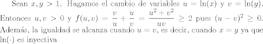 TEX:  Sean $x,y>1$. Hagamos el cambio de variables $u=\ln(x)$ y $v=\ln(y)$. Entonces $u,v>0$ y $f(u,v)=\dfrac{v}{u} +\dfrac{u}{v} = \dfrac{u^{2}+v^{2}}{uv}\geq 2$ pues $(u-v)^{2}\geq 0$. Adems, la igualdad se alcanza cuando $u=v$, es decir, cuando $x=y$ ya que $\ln(\cdot)$ es inyectiva 