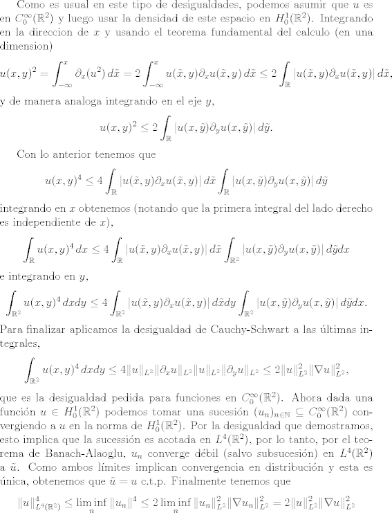 TEX: <br />Como es usual en este tipo de desigualdades, podemos asumir que $u$ es en $C^\infty_0(\mathbb R^2)$ y luego usar la densidad de este espacio en $H^1_0(\mathbb R^2)$.<br />Integrando en la direccion de $x$ y usando el teorema fundamental del calculo (en una dimension)<br />\[ u(x,y)^2 = \int_{-\infty}^x  \partial_x(u^2) \, d\tilde x =2 \int_{-\infty}^x  u(\tilde x, y)\partial_x u(\tilde x, y)\, d\tilde x<br />\leq 2 \int_\mathbb R  |u(\tilde x, y)\partial_x u(\tilde x, y) | \, d\tilde x, \]<br />y de manera analoga integrando en el eje $y$,<br />\[ u(x,y)^2 \leq 2 \int_\mathbb R  |u( x, \tilde y)\partial_y u(x, \tilde y)| \, d\tilde y. \]<br /><br />Con lo anterior tenemos que<br />\[  u(x,y)^4 \leq 4 \int_\mathbb R  |u(\tilde x, y)\partial_x u(\tilde x, y) | \, d\tilde x \int_\mathbb R  |u( x, \tilde y)\partial_y u(x, \tilde y)| \, d\tilde y \]<br />integrando en $x$ obtenemos (notando que la primera integral del lado derecho es independiente de $x$),<br />\[  \int_\mathbb R u(x,y)^4\, dx \leq 4 \int_\mathbb R  |u(\tilde x, y)\partial_x u(\tilde x, y) | \, d\tilde x \int_{\mathbb R^2}  |u( x, \tilde y)\partial_y u(x, \tilde y)| \, d\tilde y dx \]<br />e integrando en $y$,<br />\[  \int_{\mathbb R^2} u(x,y)^4\, dxdy \leq 4 \int_{\mathbb R^2}  |u(\tilde x, y)\partial_x u(\tilde x, y) | \, d\tilde x dy \int_{\mathbb R^2}  |u( x, \tilde y)\partial_y u(x, \tilde y)| \, d\tilde y dx. \]<br />Para finalizar aplicamos la desigualdad de Cauchy-Schwart a las ltimas integrales,<br /> \[  \int_{\mathbb R^2} u(x,y)^4\, dxdy \leq 4 \| u\|_{L^2}\| \partial_x u\|_{L^2}\| u\|_{L^2}\| \partial_y u\|_{L^2}\leq 2 \| u\|_{L^2}^2 \| \nabla u\|_{L^2}^2, \]<br />que es la desigualdad pedida para funciones en $C_0^\infty(\mathbb R^2)$.<br />Ahora dada una funcin $u\in H_0^1(\mathbb R^2)$ podemos tomar una sucesin $(u_n)_{n\in \mathbb N} \subseteq C_0^\infty(\mathbb R^2)$ convergiendo a $u$ en la norma de $H_0^1(\mathbb R^2)$. Por la desigualdad que demostramos, esto implica que la sucessin es acotada en $L^4(\mathbb R^2)$, por lo tanto, por el teorema de Banach-Alaoglu, $u_n$ converge dbil (salvo subsucesin) en $L^4(\mathbb R^2)$ a $\tilde u$.  Como ambos lmites implican convergencia en distribucin y esta es nica, obtenemos que $\tilde u = u$ c.t.p. Finalmente tenemos que<br />\[ \| u\|_{L^4(\mathbb R^2)}^4 \leq \liminf_n \| u_n\|^4 \leq 2\liminf_n  \| u_n\|_{L^2}^2 \| \nabla u_n\|_{L^2}^2 =  2\| u\|_{L^2}^2 \| \nabla u\|_{L^2}^2\]<br /><br />