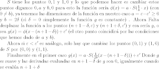 TEX: <br /><br />$ S $ tiene los puntos $0,1$ y $1,0$ y lo que podemos hacer es cambiar estos puntos digamos  $0,a$ y $b,0$ para esto la funcin sera $ \phi (x) = a \cdot S(\frac{1}{b} \cdot x)$ (con $ 0 \neq b$),  ya tenemos las dimensiones de la funcin en nuestro caso $a=  \varepsilon - \varepsilon' \geq 0 $ y $b=2 \delta $ (si $ \delta =0$ simplemente la funcin $g$ es constante) <br />. Ahora Falta desplazar la funcin  a los puntos $(n+1- \delta, \varepsilon)$ y $(n+1+ \delta, \varepsilon')$ y esa sera $g$, o sea $g(x)= \phi (x-(n+1- \delta)) + \varepsilon'$ (el otro punto coincidir por las condiciones que hemos dado de  $a$ y $b$).<br /><br />Ahora si $\varepsilon< \varepsilon'$ es anlogo, solo hay que cambiar los puntos $(0,1)$ y $(1,0)$ de $S$ por $(0,0)$ y <br /> $(1,1)$.<br /><br />Finalmente en el primer caso $g(x)= a \cdot S ( \frac{1}{2 \delta} (x-(n+1- \delta))) + \varepsilon' $ Donde $g$ es suave  y las derivadas evaluadas en $n+1-\delta$ de $g$ son $0$, igualmente cuando se evala $ n+1+ \delta $<br />