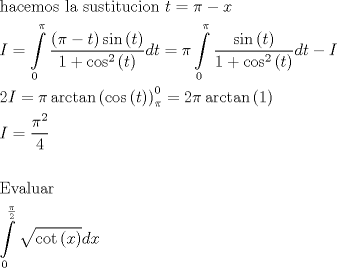 TEX: \[\begin{gathered}<br />  {\text{hacemos la sustitucion }}t = \pi  - x \hfill \\<br />  I = \int\limits_0^\pi  {\frac{{\left( {\pi  - t} \right)\sin \left( t \right)}}{{1 + {{\cos }^2}\left( t \right)}}dt}  = \pi \int\limits_0^\pi  {\frac{{\sin \left( t \right)}}{{1 + {{\cos }^2}\left( t \right)}}dt}  - I \hfill \\<br />  2I = \pi \arctan \left( {\cos \left( t \right)} \right)_\pi ^0 = 2\pi \arctan \left( 1 \right) \hfill \\<br />  I = \frac{{{\pi ^2}}}{4} \hfill \\<br />   \hfill \\<br />  {\text{Evaluar}} \hfill \\<br />  \int\limits_0^{\frac{\pi }{2}} {\sqrt {\cot \left( x \right)} dx}  \hfill \\ <br />\end{gathered} \]