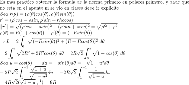 TEX: \noindent $\displaystyle \text{Es mas practico obtener la formula de la norma primero en polares primero, y dado que} \\ \text{no esta en el apunte ni se vio en clases debe ir explicito} \\<br />Sea \ r(\theta )  = (\rho (\theta ) cos(\theta ),\rho (\theta ) sin(\theta  )) \\<br />r'= (\rho 'cos -\rho sin, \rho ' sin + rho cos) \\<br />\left\| r' \right\| = <br />\sqrt{(\rho 'cos -\rho sin)^2 + (\rho ' sin + \rho cos)^2} = \sqrt{\rho '^2 + \rho ^2} \\<br />\rho (\theta ) = R(1+cos(\theta )) \ \ \ \ \rho ' (\theta ) = (-Rsin(\theta )) \\<br />\Rightarrow L=2\int^\pi_0 \sqrt{ (-Rsin(\theta ))^2+ (R+Rcos(\theta ))^2} \ d\theta \\<br />= 2\int^\pi_0 \sqrt{ 2R^2 +2R^2cos(\theta )} \ d\theta = 2R\sqrt{2} \int^\pi_0 \sqrt{ 1+cos(\theta )} \ d\theta \\<br />Sea \ u=cos(\theta )  \ \ \ \ \ \ du=-sin(\theta ) d\theta=- \sqrt{1-u^2}d\theta \\<br />-2R\sqrt{2} \int^{-1}_1 \frac{\sqrt{1+u}}{\sqrt{1-u^2}}du= -2R\sqrt{2} \int^{-1}_1 \frac{1}{\sqrt{1-u}} du \\<br />=4R\sqrt{2} (\sqrt{1-u}|^{-1}_1) = 8R$