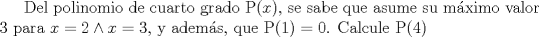 TEX: Del polinomio de cuarto grado P$(x)$, se sabe que asume su mximo valor 3 para $x=2 \wedge x=3$, y adems, que P$(1)=0$. Calcule P$(4)$