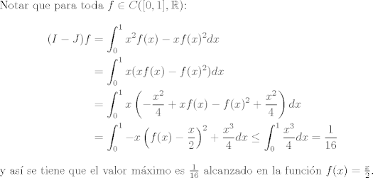 TEX: <br />\noindent Notar que para toda $f\in C([0,1],\mathbb{R})$:<br />\begin{equation*}<br />\begin{aligned}<br />(I-J)f &= \int_0^1 x^2f(x) - xf(x)^2 dx\\ <br />&= \int_0^1 x(xf(x) - f(x)^2)dx\\<br />& = \int_0^1 x\left(-\frac{x^2}{4}+xf(x) - f(x)^2 + \frac{x^2}{4}\right)dx\\<br />& = \int_0^1 -x\left(f(x)-\frac{x}{2}\right)^2 + \frac{x^3}{4}dx\leq \int_0^1\frac{x^3}{4}dx = \frac{1}{16}<br />\end{aligned}<br />\end{equation*}<br />y as se tiene que el valor mximo es $\frac{1}{16}$ alcanzado en la funcin $f(x) = \frac{x}{2}$.<br />