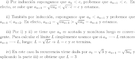 TEX: i) Por induccin supongamos que $a_n < c$, probemos que $a_{n+1}<c$. En efecto, se sabe que $a_{n+1}=\sqrt{ca_n}<\sqrt{c\cdot c}=c$ y estamos.\\<br /><br />ii) Tambin por induccin, supongamos que $a_n < a_{n+1}$ y probemos que $a_{n+1} < a_{n+2}$. En efecto, $a_{n+2}=\sqrt{ca_{n+1}}>\sqrt{ca_n}=a_{n+1}$ y estamos.\\<br /><br />iii) Por i) y ii) se tiene que $a_n$ es acotada y montona luego es convergente. Para calcular el lmite $L$ simplemente usamos que si $a_{n}\longrightarrow L$ entonces $a_{n+1}\longrightarrow L$, luego: $L=\sqrt{Lc}\Rightarrow L=c$ y se termina.\\<br /><br />iv) En este caso la recurrencia viene dada por $a_1 = \sqrt{3}$ y $a_{n+1}=\sqrt{3 a_n}$ y aplicando la parte iii) se obtiene que $L=3$