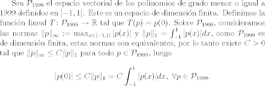 TEX: Sea $\mathcal{P}_{1999}$ el espacio vectorial de los polinomios de grado menor o igual a 1999 definidos en $[-1,1]$. Este es un espacio de dimensin finita. Definimos la funcin lineal $T\colon \mathcal{P}_{1999}\to \mathbb{R}$ tal que $T(p) = p(0)$. Sobre $\mathcal{P}_{1999}$, consideramos las normas $\|p\|_\infty := \max_{x\in [-1,1]}|p(x)|$ y $\|p\|_1=\int_{-1}^{1} |p(x)|dx$, como $\mathcal{P}_{1999}$ es de dimensin finita, estas normas son equivalentes, por lo tanto existe $C>0$ tal que $\|p\|_\infty\leq C\|p\|_1$ para todo $p\in \mathcal{P}_{1999}$, luego $$|p(0)|\leq C\|p\|_1=C\int_{-1}^{1} |p(x)|dx, \ \forall p\in \mathcal{P}_{1999}.$$