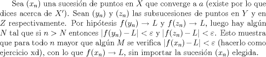 TEX:  Sea $(x_n)$ una sucesi\'on de puntos en $X$ que converge a $a$ (existe por lo que dices acerca de $X'$). Sean $(y_n)$ y $(z_n)$ las subsucesiones de puntos en $Y$ y en $Z$ respectivamente. Por hip\'otesis $f(y_n)\to L$ y $f(z_n)\to L$, luego hay alg\'un $N$ tal que si $n>N$ entonces $|f(y_n)-L|<\varepsilon$ y $|f(z_n)-L|<\varepsilon$. Esto muestra que para todo $n$ mayor que alg\'un $M$ se verifica $|f(x_n)-L|<\varepsilon$ (hacerlo como ejercicio xd), con lo que $f(x_n)\to L$, sin importar la sucesi\'on $(x_n)$ elegida.<br /><br /><br />