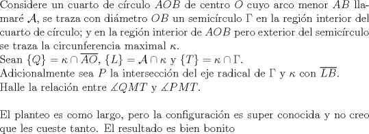 TEX: $ $\\<br />Considere un cuarto de c\'irculo $AOB$ de centro $O$ cuyo arco menor $AB$ llamar\'e $\mathcal{A}$, se traza con di\'ametro $OB$ un semic\'irculo $\Gamma$ en la regi\'on interior del cuarto de c\'irculo; y en la regi\'on interior de $AOB$ pero exterior del semic\'irculo se traza la circunferencia maximal $\kappa$.\\<br />Sean $\{Q\}=\kappa\cap\overline{AO}$, $\{L\}=\mathcal{A}\cap\kappa$ y $\{T\}=\kappa\cap\Gamma$.\\<br />Adicionalmente sea $P$ la intersecci\'on del eje radical de $\Gamma$ y $\kappa$ con $\overline{LB}$.\\<br />Halle la relaci\'on entre $\measuredangle QMT$ y $\measuredangle PMT$.\\<br />$ $\\<br />El planteo es como largo, pero la configuraci\'on es super conocida y no creo que les cueste tanto. El resultado es bien bonito