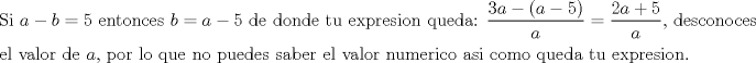 TEX: % MathType!MTEF!2!1!+-<br />% feaagaart1ev2aaatCvAUfeBSjuyZL2yd9gzLbvyNv2CaerbuLwBLn<br />% hiov2DGi1BTfMBaeXatLxBI9gBaerbd9wDYLwzYbItLDharqqtubsr<br />% 4rNCHbGeaGqiVu0Je9sqqrpepC0xbbL8F4rqqrFfpeea0xe9Lq-Jc9<br />% vqaqpepm0xbba9pwe9Q8fs0-yqaqpepae9pg0FirpepeKkFr0xfr-x<br />% fr-xb9adbaqaaeGaciGaaiaabeqaamaabaabaaGceaqabeaacaqGtb<br />% GaaeyAaiaabccacaWGHbGaeyOeI0IaamOyaiabg2da9iaaiwdacaqG<br />% GaGaaeyzaiaab6gacaqG0bGaae4Baiaab6gacaqGJbGaaeyzaiaabo<br />% hacaqGGaGaamOyaiabg2da9iaadggacqGHsislcaaI1aGaaeiiaiaa<br />% bsgacaqGLbGaaeiiaiaabsgacaqGVbGaaeOBaiaabsgacaqGLbGaae<br />% iiaiaabshacaqG1bGaaeiiaiaabwgacaqG4bGaaeiCaiaabkhacaqG<br />% LbGaae4CaiaabMgacaqGVbGaaeOBaiaabccacaqGXbGaaeyDaiaabw<br />% gacaqGKbGaaeyyaiaabQdacaqGGaWaaSaaaeaacaaIZaGaamyyaiab<br />% gkHiTiaacIcacaWGHbGaeyOeI0IaaGynaiaacMcaaeaacaWGHbaaai<br />% abg2da9maalaaabaGaaGOmaiaadggacqGHRaWkcaaI1aaabaGaamyy<br />% aaaacaqGSaGaaeiiaiaabsgacaqGLbGaae4CaiaabogacaqGVbGaae<br />% OBaiaab+gacaqGJbGaaeyzaiaabohaaeaacaqGLbGaaeiBaiaabcca<br />% caqG2bGaaeyyaiaabYgacaqGVbGaaeOCaiaabccacaqGKbGaaeyzai<br />% aabccacaWGHbGaaeilaiaabccacaqGWbGaae4BaiaabkhacaqGGaGa<br />% aeiBaiaab+gacaqGGaGaaeyCaiaabwhacaqGLbGaaeiiaiaab6gaca<br />% qGVbGaaeiiaiaabchacaqG1bGaaeyzaiaabsgacaqGLbGaae4Caiaa<br />% bccacaqGZbGaaeyyaiaabkgacaqGLbGaaeOCaiaabccacaqGLbGaae<br />% iBaiaabccacaqG2bGaaeyyaiaabYgacaqGVbGaaeOCaiaabccacaqG<br />% UbGaaeyDaiaab2gacaqGLbGaaeOCaiaabMgacaqGJbGaae4Baiaabc<br />% cacaqGHbGaae4CaiaabMgacaqGGaGaae4yaiaab+gacaqGTbGaae4B<br />% aiaabccacaqGXbGaaeyDaiaabwgacaqGKbGaaeyyaiaabccacaqG0b<br />% GaaeyDaiaabccacaqGLbGaaeiEaiaabchacaqGYbGaaeyzaiaaboha<br />% caqGPbGaae4Baiaab6gacaqGUaaaaaa!C7F9!<br />\[<br />\begin{gathered}<br />  {\text{Si }}a - b = 5{\text{ entonces }}b = a - 5{\text{ de donde tu expresion queda: }}\frac{{3a - (a - 5)}}<br />{a} = \frac{{2a + 5}}<br />{a}{\text{, desconoces}} \hfill \\<br />  {\text{el valor de }}a{\text{, por lo que no puedes saber el valor numerico asi como queda tu expresion}}{\text{.}} \hfill \\ <br />\end{gathered} <br />\]