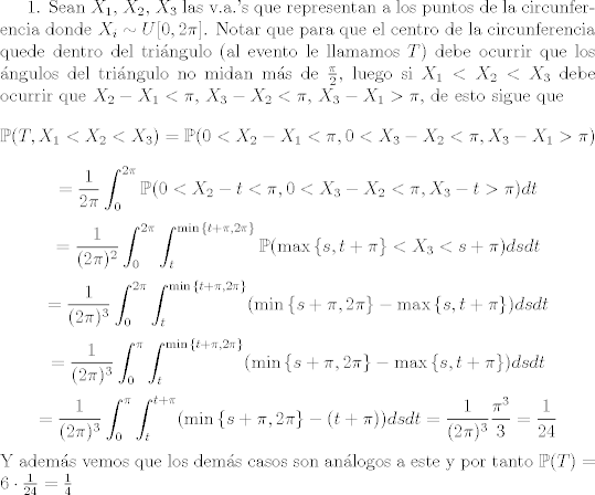 TEX: 1. Sean $X_1$, $X_2$, $X_3$ las v.a.'s que representan a los puntos de la circunferencia donde $X_i\sim U[0,2\pi]$. Notar que para que el centro de la circunferencia quede dentro del tringulo (al evento le llamamos $T$) debe ocurrir que los ngulos del tringulo no midan ms de $\frac{\pi}{2}$, luego si $X_1<X_2<X_3$ debe ocurrir que $X_2 - X_1<\pi$, $X_3-X_2<\pi$, $X_3-X_1>\pi$, de esto sigue que $$\mathbb{P}(T,X_1<X_2<X_3) =\mathbb{P}(0<X_2 - X_1<\pi, 0<X_3-X_2<\pi, X_3-X_1>\pi) $$ $$ = \frac{1}{2\pi}\int_{0}^{2\pi}\mathbb{P}(0<X_2 - t<\pi, 0<X_3-X_2<\pi, X_3-t>\pi)dt$$ $$ = \frac{1}{(2\pi)^2}\int_{0}^{2\pi}\int_{t}^{\min{\{t+\pi,2\pi\}}}\mathbb{P}(\max{\{s,t+\pi\}}<X_3<s+\pi)dsdt$$ $$ =\frac{1}{(2\pi)^3}\int_{0}^{2\pi}\int_{t}^{\min{\{t+\pi,2\pi\}}} (\min{\{s+\pi,2\pi\}}-\max{\{s,t+\pi\}})dsdt $$ $$ = \frac{1}{(2\pi)^3}\int_{0}^{\pi}\int_{t}^{\min{\{t+\pi,2\pi\}}} (\min{\{s+\pi,2\pi\}}-\max{\{s,t+\pi\}})dsdt $$ $$ =\frac{1}{(2\pi)^3}\int_{0}^{\pi}\int_{t}^{t+\pi} (\min{\{s+\pi,2\pi\}}-(t+\pi))dsdt = \frac{1}{(2\pi)^{3}}\frac{\pi^3}{3} = \frac{1}{24}$$ Y adems vemos que los dems casos son anlogos a este y por tanto $\mathbb{P}(T) =  6\cdot \frac{1}{24} =\frac{1}{4}$