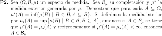 TEX: \begin{enumerate}<br />		\item[\textbf{P2.}] Sea $(\Omega, \mathcal{B}, \mu)$ un espacio de medida. Sea $\mathcal{B}_\mu$ su completacin y $\mu^*$ la medida exterior generada por $\mu$. Demostrar que para cada $A \subseteq \Omega$, $\mu^*(A) = \inf\{ \mu(B) \mid B \in \mathcal{B}, A \subseteq B \}$. Si definimos la medida interior por $\mu_*(A) = \sup\{ \mu(B) \mid B \in \mathcal{B}, B \subseteq A \}$, entonces si $A \in \mathcal{B}_\mu$ se tiene que $\mu^*(A) = \mu_*(A)$ y recprocamente si $\mu^*(A) = \mu_*(A) < \infty$, entonces $A \in \mathcal{B}_\mu$.<br />	\end{enumerate}