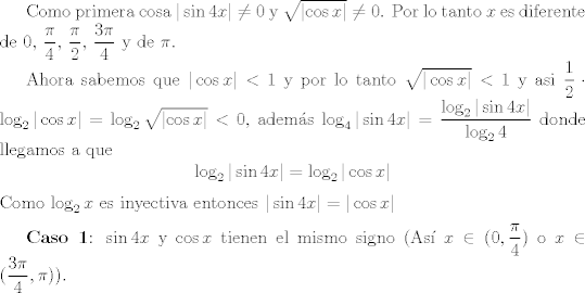 TEX: <br /><br />Como primera cosa $|\sin4x| \neq 0$ y $\sqrt{\left | \cos x \right |} \neq 0$.  Por lo tanto $x$ es diferente de $0$, $\dfrac{\pi}{4}$, $\dfrac{\pi}{2}$, $\dfrac{3 \pi}{4}$ y de $\pi$. <br /><br />Ahora sabemos que $|\cos x|<1$ y por lo tanto $ \sqrt{ | \cos x |} < 1 $ y asi $\dfrac{1}{2} \cdot \log_{2} |\cos x |  =\log_{2}\sqrt{\left | \cos x \right |} < 0$, adems $ \log_{4} | \sin 4x | =\dfrac{\log_{2}| \sin 4x |}{\log_{2} 4} $ donde llegamos a que $$ \log_{2} |\sin4x|= \log_{2} |\cos x|$$<br /> Como $\log_{2} x $ es inyectiva entonces $|\sin 4x|=|\cos x|$<br /><br />\vspace{0,2cm}<br /><br />\textbf{Caso 1}: $\sin 4x$ y $\cos x$ tienen el mismo signo (As $ x \in (0, \dfrac{\pi}{4})$ o $ x \in ( \dfrac{3 \pi}{4}, \pi))$.<br /><br />