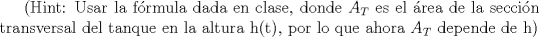 TEX: (Hint: Usar la frmula dada en clase, donde ${ A }_{ T }$ es el rea de la seccin transversal del tanque en la altura h(t), por lo que ahora ${ A }_{ T }$ depende de h)