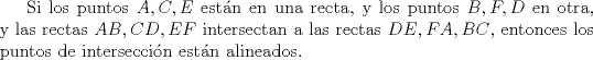 TEX:  Si los puntos $A,C,E$ estn en una recta, y los puntos $B,F,D$ en otra, y las rectas $AB,CD,EF$ intersectan a las rectas $DE,FA,BC$, entonces los puntos de interseccin estn alineados. \\<br />