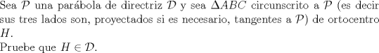 TEX: $ $\\<br />Sea $\mathcal{P}$ una par\'abola de directriz $\mathcal{D}$ y sea $\Delta ABC$ circunscrito a $\mathcal{P}$ (es decir sus tres lados son, proyectados si es necesario, tangentes a $\mathcal{P}$) de ortocentro $H$.\\<br />Pruebe que $H\in\mathcal{D}$.