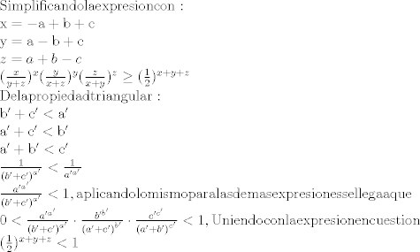 TEX: \[\begin{array}{l}<br />{\rm{Simplificando la expresion con:}}\\<br />{\rm{x =  - a + b + c}}\\<br />{\rm{y = a - b + c}}\\<br />z = a + b - c\\<br />{(\frac{x}{{y + z}})^x}{(\frac{y}{{x + z}})^y}{(\frac{z}{{x + y}})^z} \ge {(\frac{1}{2})^{x + y + z}}\\<br />{\rm{De la propiedad triangular:}}\\<br />{\rm{b' + c' < a'}}\\<br />{\rm{a' + c' < b'}}\\<br />{\rm{a' + b' < c'}}\\<br />\frac{1}{{{{(b' + c')}^{a'}}}} < \frac{1}{{a{'^{a'}}}}\\<br />\frac{{a{'^{a'}}}}{{{{(b' + c')}^{a'}}}} < 1,{\rm{ aplicando lo mismo para las demas expresiones se llega a que}}\\<br />0 < \frac{{a{'^{a'}}}}{{{{(b' + c')}^{a'}}}} \cdot \frac{{b{'^{b'}}}}{{{{(a' + c')}^{b'}}}} \cdot \frac{{c{'^{c'}}}}{{{{(a' + b')}^{c'}}}} < 1,{\rm{ Uniendo con la expresion en cuestion}}\\<br />{(\frac{1}{2})^{x + y + z}} < 1<br />\end{array}\]