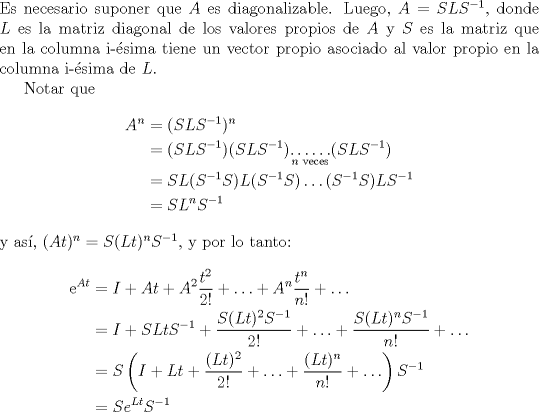 TEX: \noindent Es necesario suponer que $A$ es  diagonalizable. Luego, $A=SLS^{-1}$, donde $L$ es la matriz diagonal de los valores propios de $A$ y $S$ es la matriz que en la columna i-sima tiene un vector propio asociado al valor propio en la columna i-sima de $L$.<br /><br />Notar que <br />\begin{align*}<br />A^n&=(SLS^{-1})^n\\<br />&=(SLS^{-1})(SLS^{-1})\displaystyle\underset{n\text{ veces}}{\ldots\ldots }(SLS^{-1})\\<br />&=SL(S^{-1}S)L(S^{-1}S)\displaystyle\ldots(S^{-1}S)LS^{-1}\\<br />&=SL^nS^{-1}<br />\end{align*}<br />y as, $(At)^n=S(Lt)^nS^{-1}$, y por lo tanto:<br />\begin{align*}<br />\mathrm{e}^{At}&=I+At+A^2\frac{t^2}{2!}+\ldots+A^n\frac{t^n}{n!}+\ldots\\<br />&=I+SLtS^{-1}+\frac{S(Lt)^2S^{-1}}{2!}+\ldots+\frac{S(Lt)^nS^{-1}}{n!}+\ldots\\<br />&=S\left(I+Lt+\frac{(Lt)^2}{2!}+\ldots+\frac{(Lt)^n}{n!}+\ldots\right)S^{-1}\\<br />&=Se^{Lt} S^{-1}<br />\end{align*}<br />