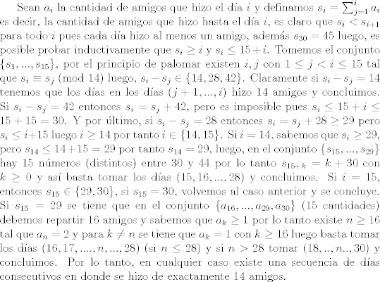 TEX: Sean $a_i$ la cantidad de amigos que hizo el da $i$ y definamos $s_i = \sum_{j=1}^i a_i$ es decir, la cantidad de amigos que hizo hasta el da $i$, es claro que $s_i<s_{i+1}$ para todo $i$ pues cada da hizo al menos un amigo, adems $s_{30} = 45$ luego, es posible probar inductivamente que $s_i\geq i$ y $s_i\leq 15+i$. Tomemos el conjunto $\{s_1,...,s_{15}\}$, por el principio de palomar existen $i,j$ con $1\leq j<i\leq 15$ tal que $s_i\equiv s_j \ (\text{mod }14)$ luego, $s_i-s_j\in\{14,28,42\}$. Claramente si $s_i-s_j = 14$ tenemos que los das en los das $(j+1,...,i)$ hizo 14 amigos y concluimos. Si $s_i-s_j = 42$ entonces $s_i=s_j + 42$, pero es imposible pues $s_{i}\leq 15+i\leq 15+15=30$. Y por ltimo, si $s_i -s_j=28$ entonces $s_i = s_j + 28\geq 29$ pero $s_i\leq i+15$ luego $i\geq 14$ por tanto $i\in \{ 14,15 \}$. Si $i=14$, sabemos que $s_i\geq 29$, pero $s_{14}\leq 14+15=29$ por tanto $s_{14} = 29$, luego, en el conjunto $\{ s_{15},...,s_{29} \}$ hay 15 nmeros (distintos) entre 30 y 44 por lo tanto $s_{15+k} = k+30$ con $k\geq 0$ y as basta tomar los das $(15,16,...,28)$ y concluimos. Si $i=15$, entonces $s_{15}\in \{29,30\}$, si $s_{15} = 30$, volvemos al caso anterior y se concluye. Si $s_{15} = 29$ se tiene que en el conjunto $\{a_{16},...,a_{29},a_{30}\}$ (15 cantidades) debemos repartir 16 amigos y sabemos que $a_k\geq 1$ por lo tanto existe $n\geq 16$ tal que $a_{n}=2$ y para $k\neq n$ se tiene que $a_k=1$ con $k\geq 16$ luego basta tomar los das $(16,17,....,n,...,28)$ (si $n\leq 28$) y si $n> 28$ tomar $(18,..,n..,30)$ y concluimos. Por lo tanto, en cualquier caso existe una secuencia de das consecutivos en donde se hizo de exactamente 14 amigos.