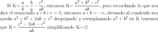 TEX:  Si K= $\displaystyle\frac{a}{b}+\frac{b}{a}-\frac{c^2}{ab}$, entonces  K= $\displaystyle\frac{a^2+b^2-c^2}{ab}$, pero recordando lo que nos dice el enunciado $a+b+c=0$, entonces $a+b=-c$, elevando al cuadrado nos queda $a^2+b^2+2ab=c^2$ despejando y reemplazando $a^2+b^2$ en K tenemos que K= $\displaystyle\frac{c^2-2ab-c^2}{ab}$ simplificando K=-2 