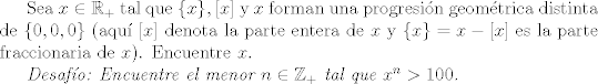 TEX: Sea $x \in \mathbb{R}_{+}$ tal que $\{x\},[x]$ y $x$ forman una progresin geomtrica distinta de $\{0,0,0\}$ (aqu $[x]$ denota la parte entera de $x$ y $\{x\}=x-[x]$ es la parte fraccionaria de $x$). Encuentre $x$. <br /><br /><br />\emph{Desafo: Encuentre el menor $n \in \mathbb{Z}_{+}$ tal que $x^{n}>100$.}