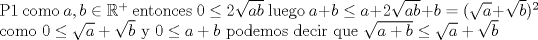 TEX: \noindent P1 como $a,b \in \mathbb{R^+}$ entonces $0 \leq 2\sqrt{ab}$ luego  $a+b \leq a+2\sqrt{ab}+b=(\sqrt{a}+\sqrt{b})^2$ \\ como $0 \leq \sqrt{a}+\sqrt{b}$ y $ 0 \leq a+b $ podemos decir que  $\sqrt{a+b} \leq \sqrt{a}+\sqrt{b} $