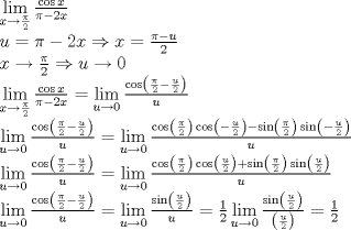 TEX: % MathType!MTEF!2!1!+-<br />% feaagyart1ev2aaatCvAUfeBSjuyZL2yd9gzLbvyNv2CaerbuLwBLn<br />% hiov2DGi1BTfMBaeXatLxBI9gBaerbd9wDYLwzYbItLDharqqtubsr<br />% 4rNCHbGeaGqiVu0Je9sqqrpepC0xbbL8F4rqqrFfpeea0xe9Lq-Jc9<br />% vqaqpepm0xbba9pwe9Q8fs0-yqaqpepae9pg0FirpepeKkFr0xfr-x<br />% fr-xb9adbaqaaeGaciGaaiaabeqaamaabaabaaGceaqabeaadaWfqa<br />% qaaiGacYgacaGGPbGaaiyBaaWcbaGaamiEaiabgkziUoaalaaabaGa<br />% eqiWdahabaGaaGOmaaaaaeqaaOWaaSaaaeaaciGGJbGaai4Baiaaco<br />% hacaWG4baabaGaeqiWdaNaeyOeI0IaaGOmaiaadIhaaaaabaGaamyD<br />% aiabg2da9iabec8aWjabgkHiTiaaikdacaWG4bGaeyO0H4TaamiEai<br />% abg2da9maalaaabaGaeqiWdaNaeyOeI0IaamyDaaqaaiaaikdaaaaa<br />% baGaamiEaiabgkziUoaalaaabaGaeqiWdahabaGaaGOmaaaacqGHsh<br />% I3caWG1bGaeyOKH4QaaGimaaqaamaaxababaGaciiBaiaacMgacaGG<br />% TbaaleaacaWG4bGaeyOKH46aaSaaaeaacqaHapaCaeaacaaIYaaaaa<br />% qabaGcdaWcaaqaaiGacogacaGGVbGaai4CaiaadIhaaeaacqaHapaC<br />% cqGHsislcaaIYaGaamiEaaaacqGH9aqpdaWfqaqaaiGacYgacaGGPb<br />% GaaiyBaaWcbaGaamyDaiabgkziUkaaicdaaeqaaOWaaSaaaeaaciGG<br />% JbGaai4BaiaacohadaqadaqaamaalaaabaGaeqiWdahabaGaaGOmaa<br />% aacqGHsisldaWcaaqaaiaadwhaaeaacaaIYaaaaaGaayjkaiaawMca<br />% aaqaaiaadwhaaaaabaWaaCbeaeaaciGGSbGaaiyAaiaac2gaaSqaai<br />% aadwhacqGHsgIRcaaIWaaabeaakmaalaaabaGaci4yaiaac+gacaGG<br />% ZbWaaeWaaeaadaWcaaqaaiabec8aWbqaaiaaikdaaaGaeyOeI0YaaS<br />% aaaeaacaWG1baabaGaaGOmaaaaaiaawIcacaGLPaaaaeaacaWG1baa<br />% aiabg2da9maaxababaGaciiBaiaacMgacaGGTbaaleaacaWG1bGaey<br />% OKH4QaaGimaaqabaGcdaWcaaqaaiGacogacaGGVbGaai4Camaabmaa<br />% baWaaSaaaeaacqaHapaCaeaacaaIYaaaaaGaayjkaiaawMcaaiGaco<br />% gacaGGVbGaai4CamaabmaabaGaeyOeI0YaaSaaaeaacaWG1baabaGa<br />% aGOmaaaaaiaawIcacaGLPaaacqGHsislciGGZbGaaiyAaiaac6gada<br />% qadaqaamaalaaabaGaeqiWdahabaGaaGOmaaaaaiaawIcacaGLPaaa<br />% ciGGZbGaaiyAaiaac6gadaqadaqaaiabgkHiTmaalaaabaGaamyDaa<br />% qaaiaaikdaaaaacaGLOaGaayzkaaaabaGaamyDaaaaaeaadaWfqaqa<br />% aiGacYgacaGGPbGaaiyBaaWcbaGaamyDaiabgkziUkaaicdaaeqaaO<br />% WaaSaaaeaaciGGJbGaai4BaiaacohadaqadaqaamaalaaabaGaeqiW<br />% dahabaGaaGOmaaaacqGHsisldaWcaaqaaiaadwhaaeaacaaIYaaaaa<br />% GaayjkaiaawMcaaaqaaiaadwhaaaGaeyypa0ZaaCbeaeaaciGGSbGa<br />% aiyAaiaac2gaaSqaaiaadwhacqGHsgIRcaaIWaaabeaakmaalaaaba<br />% Gaci4yaiaac+gacaGGZbWaaeWaaeaadaWcaaqaaiabec8aWbqaaiaa<br />% ikdaaaaacaGLOaGaayzkaaGaci4yaiaac+gacaGGZbWaaeWaaeaada<br />% WcaaqaaiaadwhaaeaacaaIYaaaaaGaayjkaiaawMcaaiabgUcaRiGa<br />% cohacaGGPbGaaiOBamaabmaabaWaaSaaaeaacqaHapaCaeaacaaIYa<br />% aaaaGaayjkaiaawMcaaiGacohacaGGPbGaaiOBamaabmaabaWaaSaa<br />% aeaacaWG1baabaGaaGOmaaaaaiaawIcacaGLPaaaaeaacaWG1baaaa<br />% qaamaaxababaGaciiBaiaacMgacaGGTbaaleaacaWG1bGaeyOKH4Qa<br />% aGimaaqabaGcdaWcaaqaaiGacogacaGGVbGaai4CamaabmaabaWaaS<br />% aaaeaacqaHapaCaeaacaaIYaaaaiabgkHiTmaalaaabaGaamyDaaqa<br />% aiaaikdaaaaacaGLOaGaayzkaaaabaGaamyDaaaacqGH9aqpdaWfqa<br />% qaaiGacYgacaGGPbGaaiyBaaWcbaGaamyDaiabgkziUkaaicdaaeqa<br />% aOWaaSaaaeaaciGGZbGaaiyAaiaac6gadaqadaqaamaalaaabaGaam<br />% yDaaqaaiaaikdaaaaacaGLOaGaayzkaaaabaGaamyDaaaacqGH9aqp<br />% daWcaaqaaiaaigdaaeaacaaIYaaaamaaxababaGaciiBaiaacMgaca<br />% GGTbaaleaacaWG1bGaeyOKH4QaaGimaaqabaGcdaWcaaqaaiGacoha<br />% caGGPbGaaiOBamaabmaabaWaaSaaaeaacaWG1baabaGaaGOmaaaaai<br />% aawIcacaGLPaaaaeaadaqadaqaamaalaaabaGaamyDaaqaaiaaikda<br />% aaaacaGLOaGaayzkaaaaaiabg2da9maalaaabaGaaGymaaqaaiaaik<br />% daaaaaaaa!2633!<br />\[\begin{array}{l}<br /> \mathop {\lim }\limits_{x \to \frac{\pi }{2}} \frac{{\cos x}}{{\pi  - 2x}} \\ <br /> u = \pi  - 2x \Rightarrow x = \frac{{\pi  - u}}{2} \\ <br /> x \to \frac{\pi }{2} \Rightarrow u \to 0 \\ <br /> \mathop {\lim }\limits_{x \to \frac{\pi }{2}} \frac{{\cos x}}{{\pi  - 2x}} = \mathop {\lim }\limits_{u \to 0} \frac{{\cos \left( {\frac{\pi }{2} - \frac{u}{2}} \right)}}{u} \\ <br /> \mathop {\lim }\limits_{u \to 0} \frac{{\cos \left( {\frac{\pi }{2} - \frac{u}{2}} \right)}}{u} = \mathop {\lim }\limits_{u \to 0} \frac{{\cos \left( {\frac{\pi }{2}} \right)\cos \left( { - \frac{u}{2}} \right) - \sin \left( {\frac{\pi }{2}} \right)\sin \left( { - \frac{u}{2}} \right)}}{u} \\ <br /> \mathop {\lim }\limits_{u \to 0} \frac{{\cos \left( {\frac{\pi }{2} - \frac{u}{2}} \right)}}{u} = \mathop {\lim }\limits_{u \to 0} \frac{{\cos \left( {\frac{\pi }{2}} \right)\cos \left( {\frac{u}{2}} \right) + \sin \left( {\frac{\pi }{2}} \right)\sin \left( {\frac{u}{2}} \right)}}{u} \\ <br /> \mathop {\lim }\limits_{u \to 0} \frac{{\cos \left( {\frac{\pi }{2} - \frac{u}{2}} \right)}}{u} = \mathop {\lim }\limits_{u \to 0} \frac{{\sin \left( {\frac{u}{2}} \right)}}{u} = \frac{1}{2}\mathop {\lim }\limits_{u \to 0} \frac{{\sin \left( {\frac{u}{2}} \right)}}{{\left( {\frac{u}{2}} \right)}} = \frac{1}{2} \\ <br /> \end{array}\]