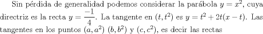 TEX:  Sin prdida de generalidad podemos considerar la parbola $y=x^{2}$, cuya directriz es la recta $y=\dfrac{-1}{4}$. La tangente en $(t,t^{2})$ es $y=t^{2}+2t(x-t)$. Las tangentes en los puntos $(a,a^{2})$ $(b,b^{2})$ y $(c,c^{2})$, es decir las rectas