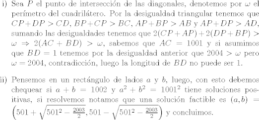 TEX: <br />\begin{itemize}<br />\item [i)] Sea $P$ el punto de interseccin de las diagonales, denotemos por $\omega$ el permetro del cuadriltero. Por la desigualdad triangular tenemos que $CP + DP>CD$, $BP+CP>BC$, $AP+BP>AB$ y $AP+DP>AD$, sumando las desigualdades tenemos que $2(CP+AP) + 2(DP+BP)>\omega\Rightarrow 2(AC+BD)>\omega$, sabemos que $AC=1001$ y si asumimos que $BD=1$ tenemos por la desigualdad anterior que $2004>\omega$ pero $\omega = 2004$, contradiccin, luego la longitud de $BD$ no puede ser 1. <br />\item [ii)] Pensemos en un rectngulo de lados $a$ y $b$, luego, con esto debemos chequear si $a+b = 1002$ y $a^2 + b^2 = 1001^2$ tiene soluciones positivas, si resolvemos notamos que una solucin factible es $(a,b) = \left(501+\sqrt{501^2-\frac{2003}{2}}, 501-\sqrt{501^2-\frac{2003}{2}}\right)$ y concluimos.<br />\end{itemize} 